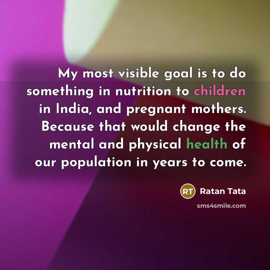 “My most visible goal is to do something in nutrition to children in India, and pregnant mothers. Because that would change the mental and physical health of our population in years to come.” quote by Ratan Tata