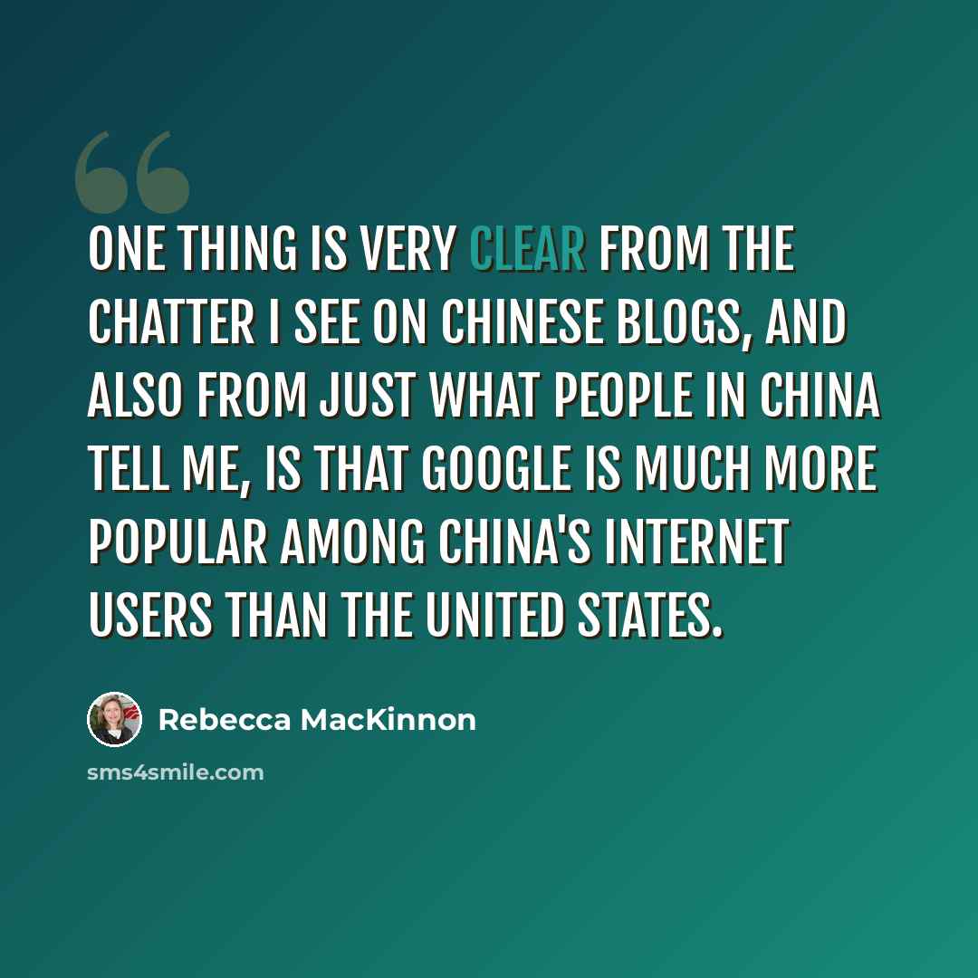 “One thing is very clear from the chatter I see on Chinese blogs, and also from just what people in China tell me, is that Google is much more popular among China's Internet users than the United States.” quote by Rebecca MacKinnon