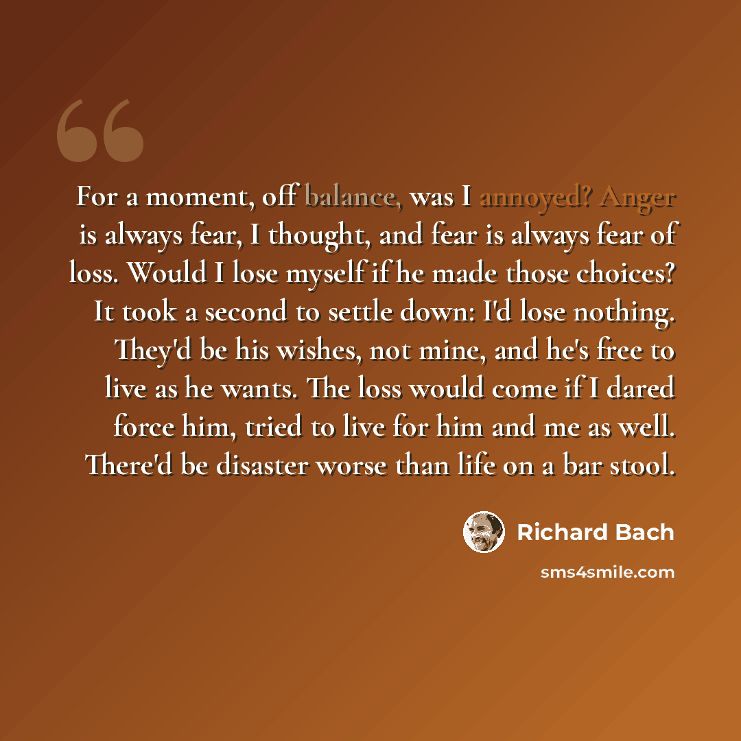 “For a moment, off balance, was I annoyed? Anger is always fear, I thought, and fear is always fear of loss. Would I lose myself if he made those choices? It took a second to settle down: I'd lose nothing. They'd be his wishes, not mine, and he's free to live as he wants. The loss would come if I…” quote by Richard Bach