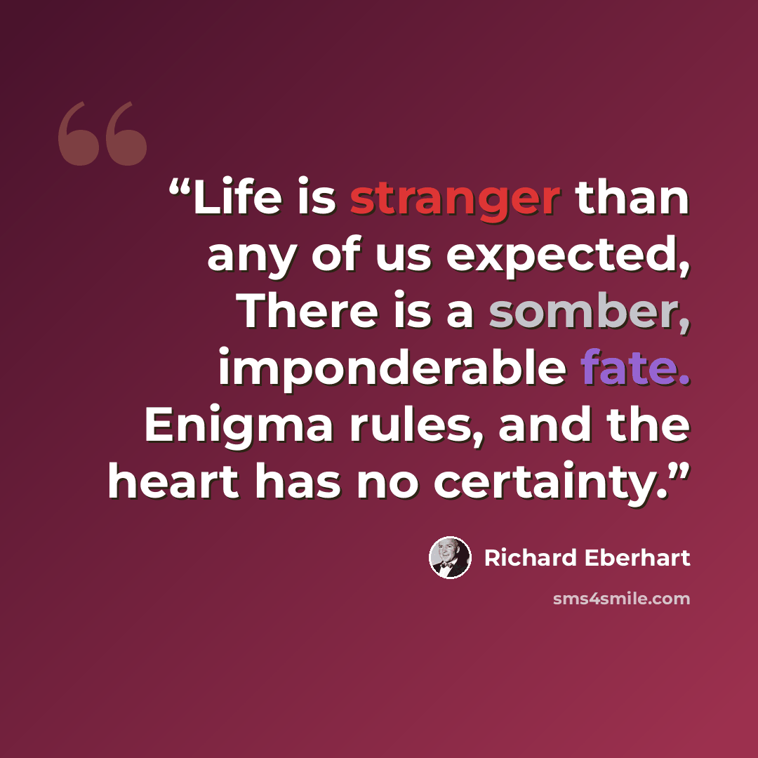 “Life is stranger than any of us expected, There is a somber, imponderable fate. Enigma rules, and the heart has no certainty.” quote by Richard Eberhart