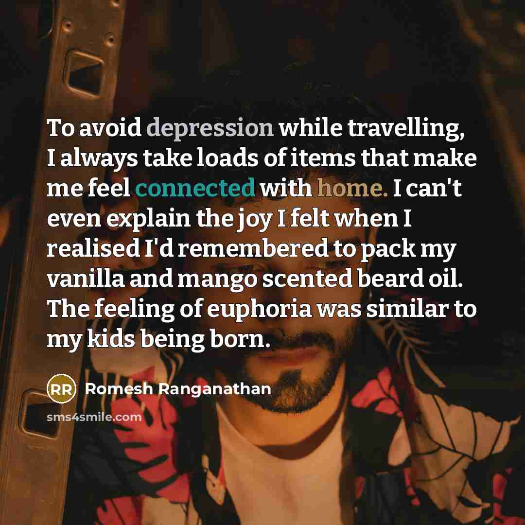 “To avoid depression while travelling, I always take loads of items that make me feel connected with home. I can't even explain the joy I felt when I realised I'd remembered to pack my vanilla and mango scented beard oil. The feeling of euphoria was similar to my kids being born.” quote by Romesh Ranganathan