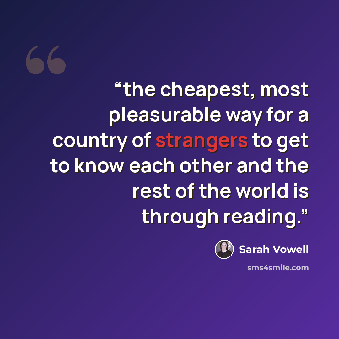 “the cheapest, most pleasurable way for a country of strangers to get to know each other and the rest of the world is through reading.” quote by Sarah Vowell