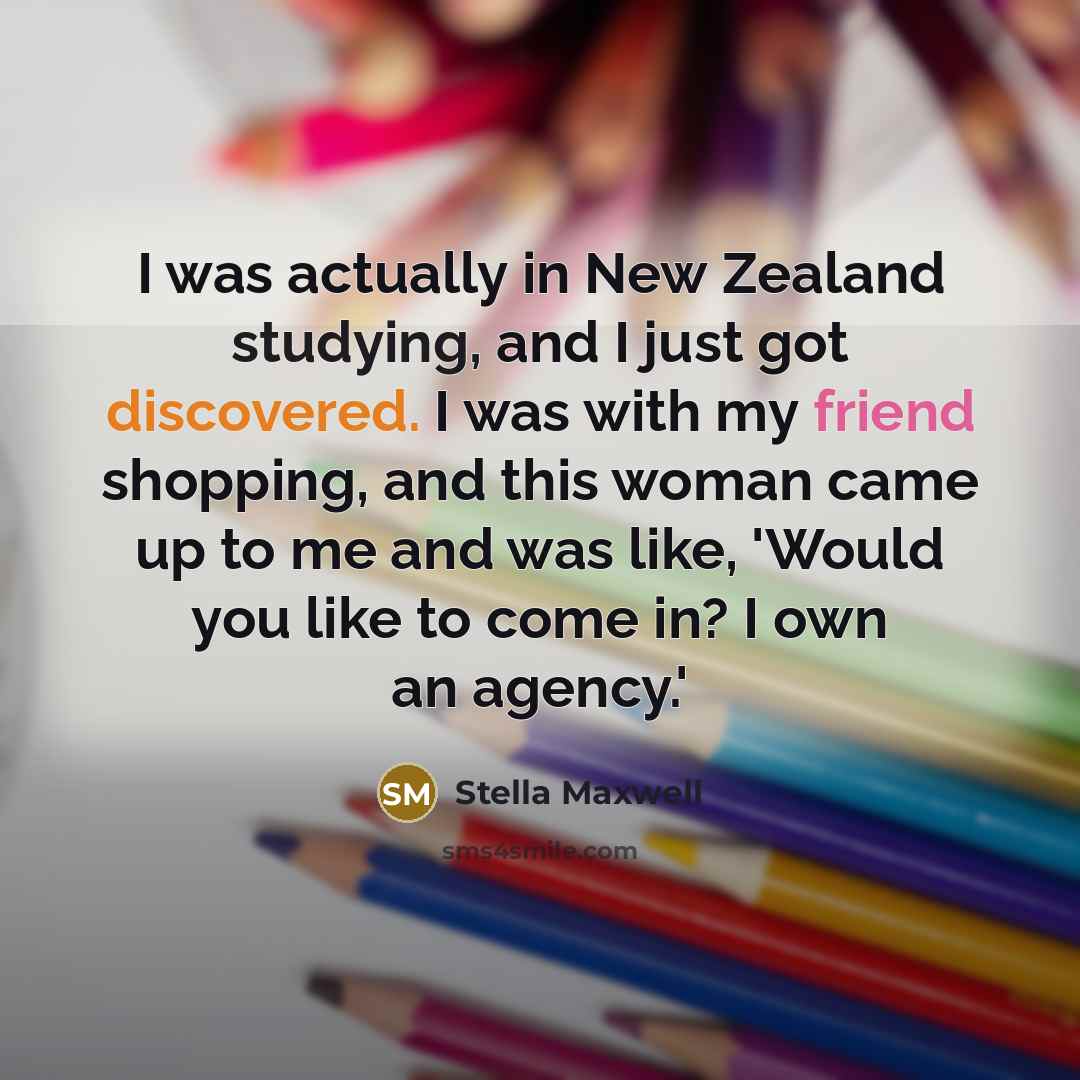 “I was actually in New Zealand studying, and I just got discovered. I was with my friend shopping, and this woman came up to me and was like, 'Would you like to come in? I own an agency.'” quote by Stella Maxwell