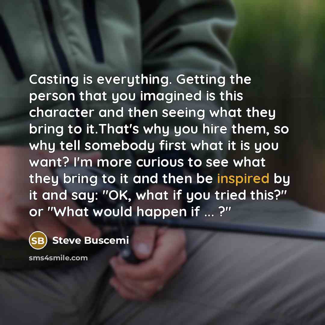 “Casting is everything. Getting the person that you imagined is this character and then seeing what they bring to it.That's why you hire them, so why tell somebody first what it is you want? I'm more curious to see what they bring to it and then be inspired by it and say: "OK, what if you tried…” quote by Steve Buscemi