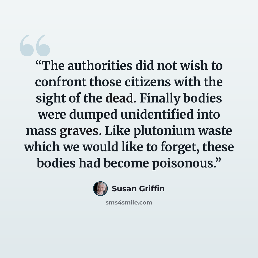 “The authorities did not wish to confront those citizens with the sight of the dead. Finally bodies were dumped unidentified into mass graves. Like plutonium waste which we would like to forget, these bodies had become poisonous.” quote by Susan Griffin