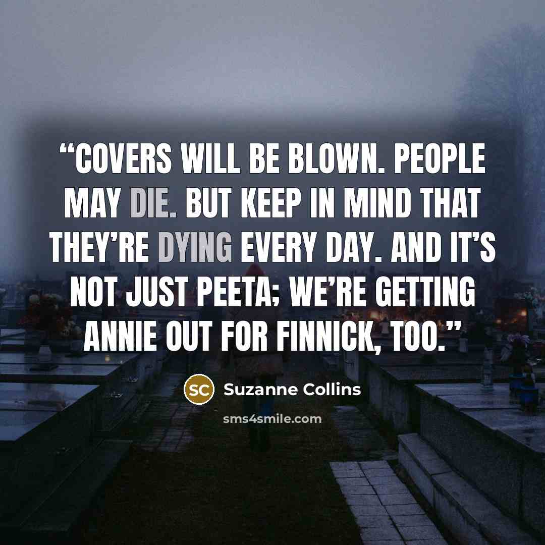 “Covers will be blown. People may die. But keep in mind that they’re dying every day. And it’s not just Peeta; we’re getting Annie out for Finnick, too.” quote by Suzanne Collins