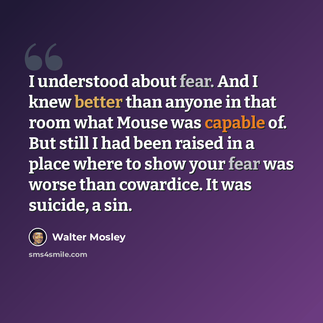 “I understood about fear. And I knew better than anyone in that room what Mouse was capable of. But still I had been raised in a place where to show your fear was worse than cowardice. It was suicide, a sin.” quote by Walter Mosley