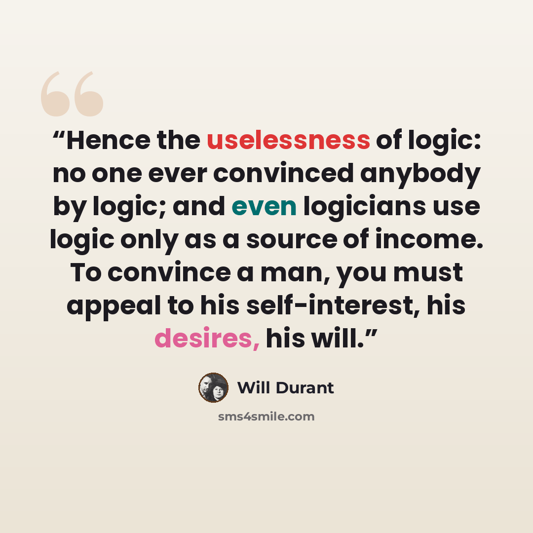 “Hence the uselessness of logic: no one ever convinced anybody by logic; and even logicians use logic only as a source of income. To convince a man, you must appeal to his self-interest, his desires, his will.” quote by Will Durant