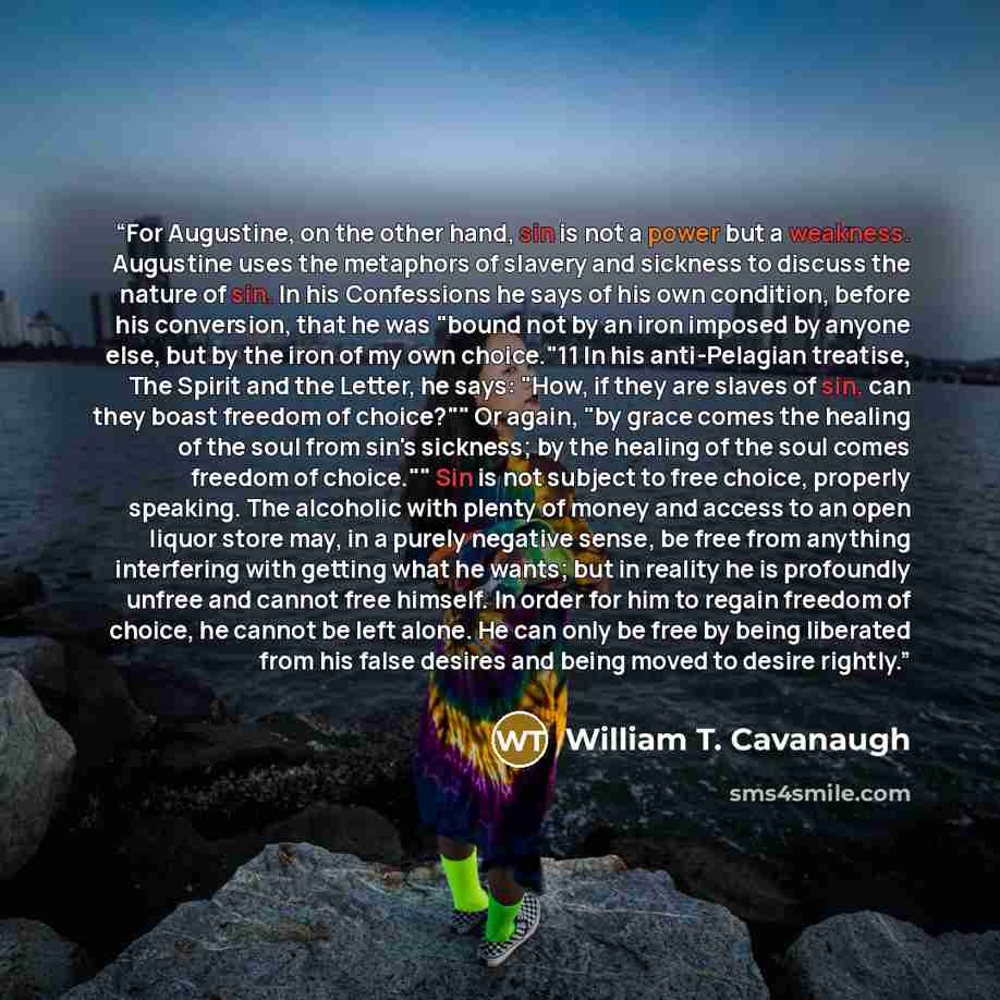 “For Augustine, on the other hand, sin is not a power but a weakness. Augustine uses the metaphors of slavery and sickness to discuss the nature of sin. In his Confessions he says of his own condition, before his conversion, that he was "bound not by an iron imposed by anyone else, but by the iron…” quote by William T. Cavanaugh