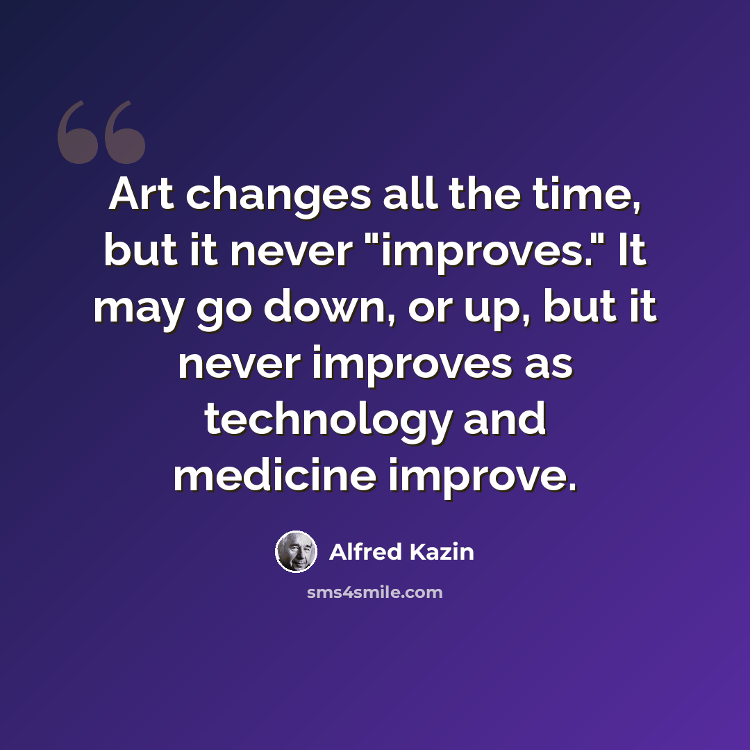“Art changes all the time, but it never "improves." It may go down, or up, but it never improves as technology and medicine improve.” quote by Alfred Kazin