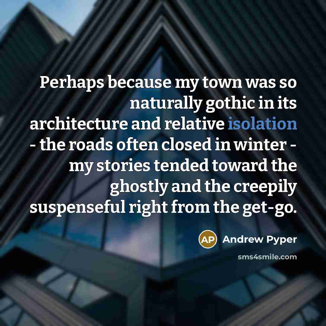 “Perhaps because my town was so naturally gothic in its architecture and relative isolation - the roads often closed in winter - my stories tended toward the ghostly and the creepily suspenseful right from the get-go.” quote by Andrew Pyper
