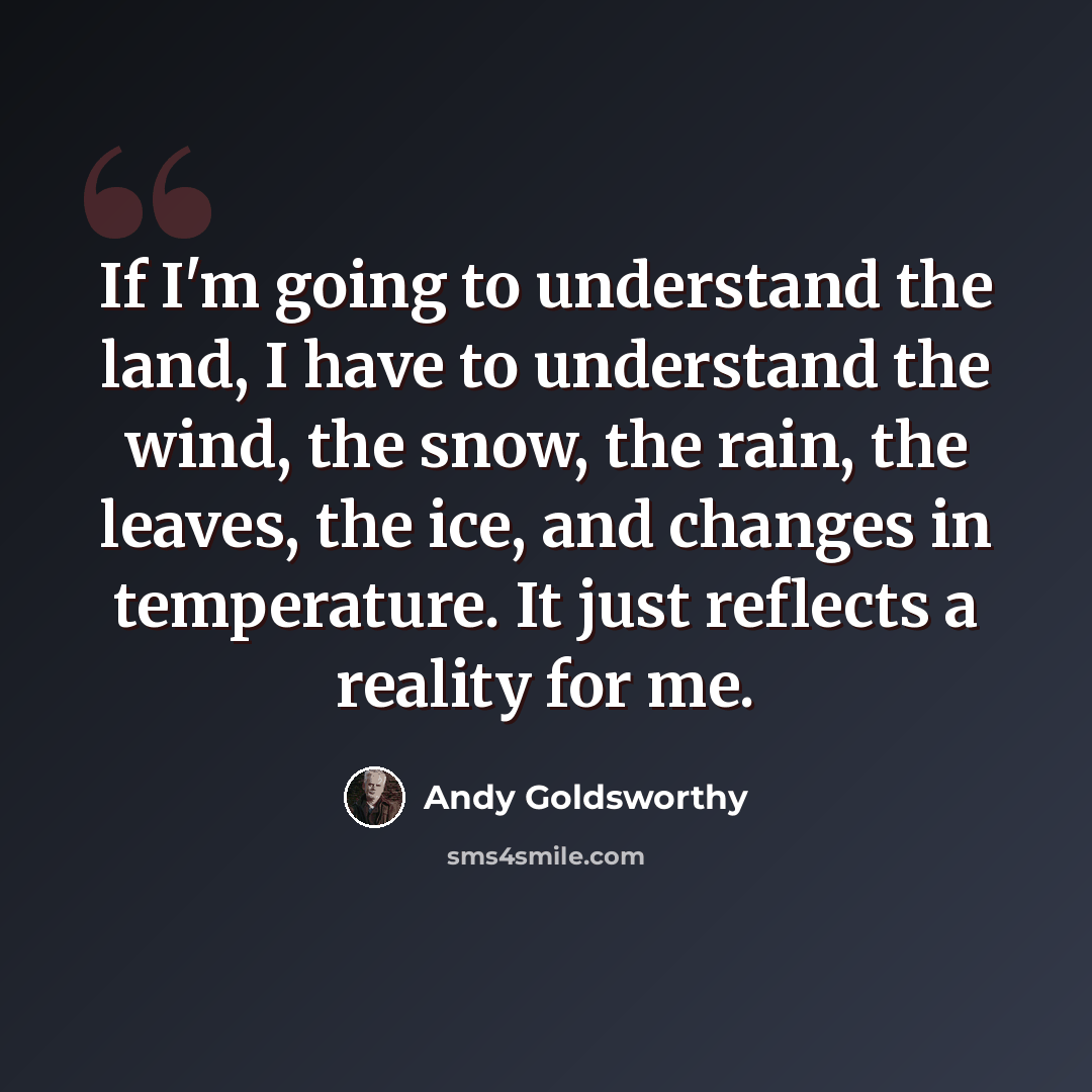 “If I'm going to understand the land, I have to understand the wind, the snow, the rain, the leaves, the ice, and changes in temperature. It just reflects a reality for me.” quote by Andy Goldsworthy