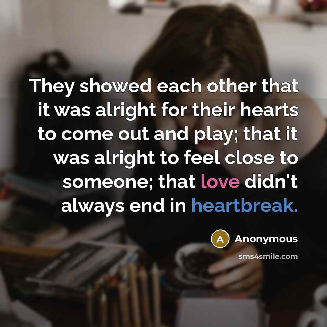 “They showed each other that it was alright for their hearts to come out and play; that it was alright to feel close to someone; that love didn't always end in heartbreak.” quote by Anonymous