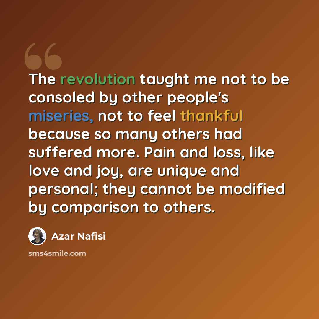 “The revolution taught me not to be consoled by other people's miseries, not to feel thankful because so many others had suffered more. Pain and loss, like love and joy, are unique and personal; they cannot be modified by comparison to others.” quote by Azar Nafisi