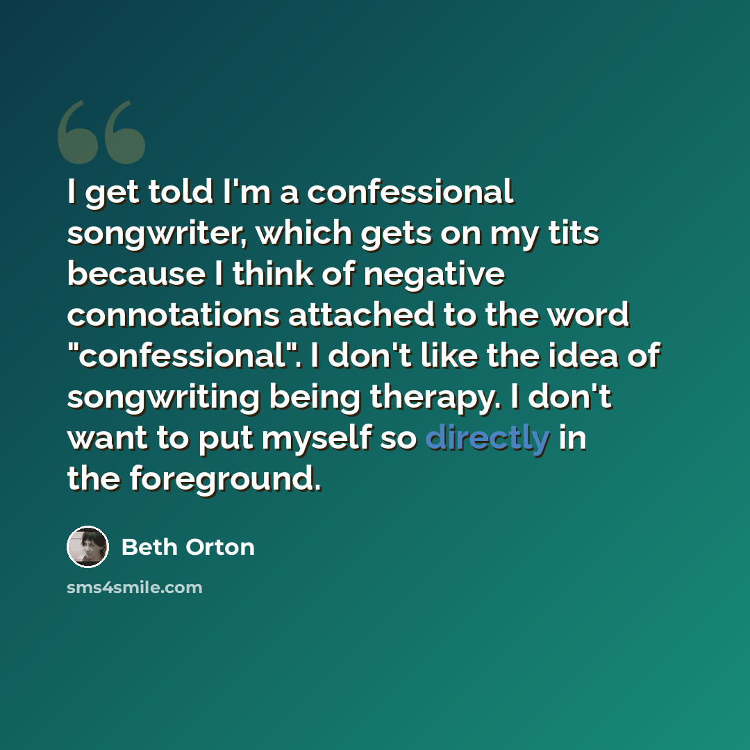 “I get told I'm a confessional songwriter, which gets on my tits because I think of negative connotations attached to the word "confessional". I don't like the idea of songwriting being therapy. I don't want to put myself so directly in the foreground.” quote by Beth Orton