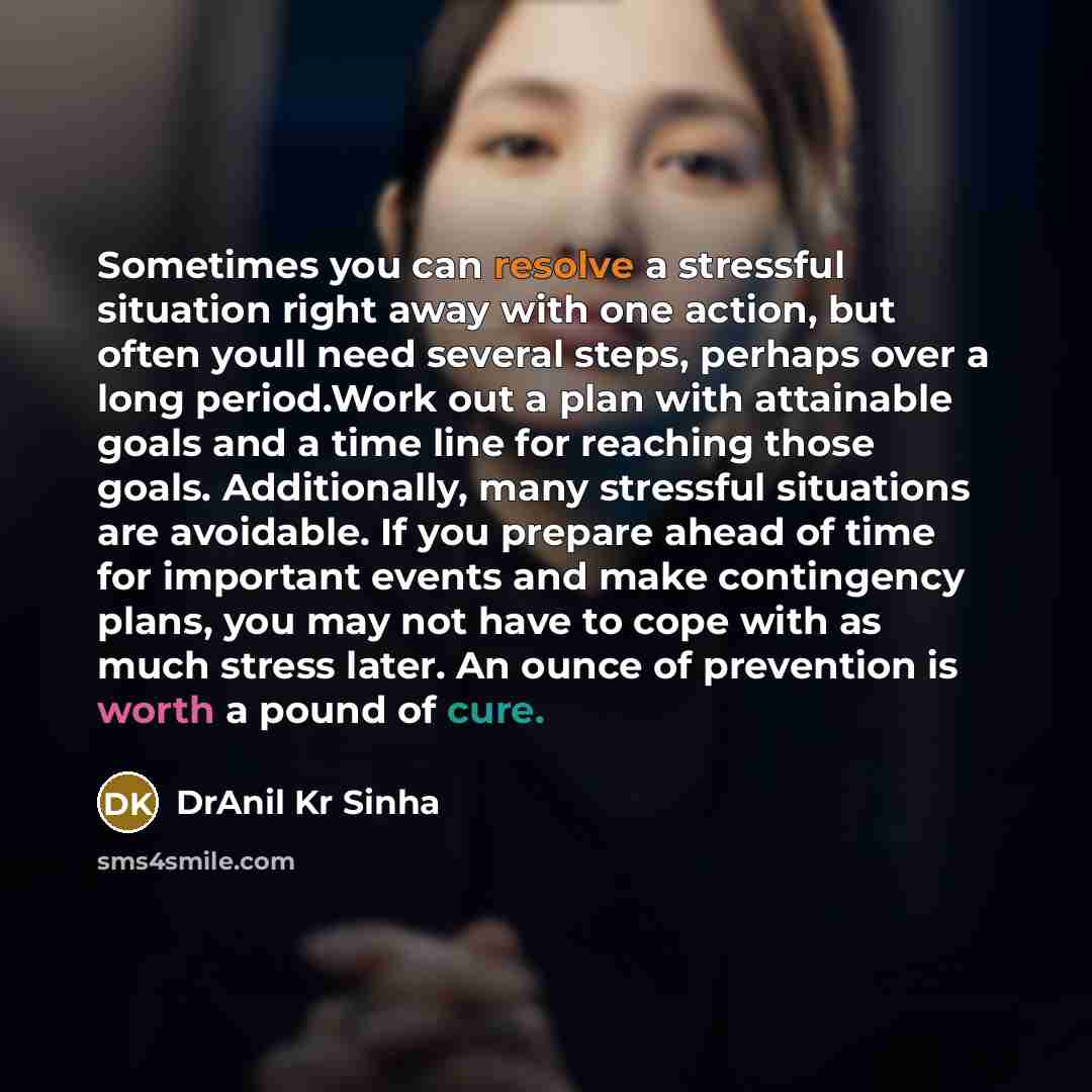 “Sometimes you can resolve a stressful situation right away with one action, but often youll need several steps, perhaps over a long period.Work out a plan with attainable goals and a time line for reaching those goals. Additionally, many stressful situations are avoidable. If you prepare ahead of…” quote by DrAnil Kr Sinha
