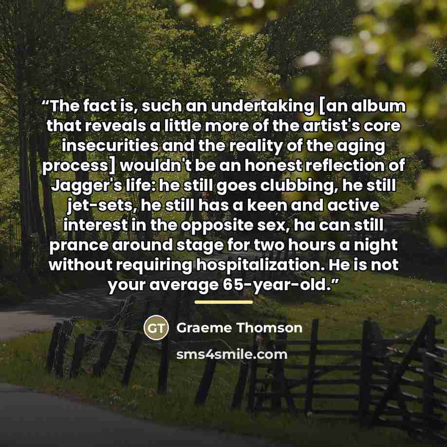“The fact is, such an undertaking [an album that reveals a little more of the artist's core insecurities and the reality of the aging process] wouldn't be an honest reflection of Jagger's life: he still goes clubbing, he still jet-sets, he still has a keen and active interest in the opposite sex…” quote by Graeme Thomson