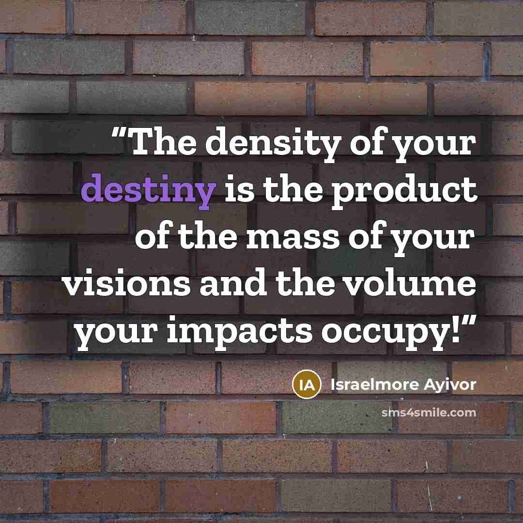 “The density of your destiny is the product of the mass of your visions and the volume your impacts occupy!” quote by Israelmore Ayivor