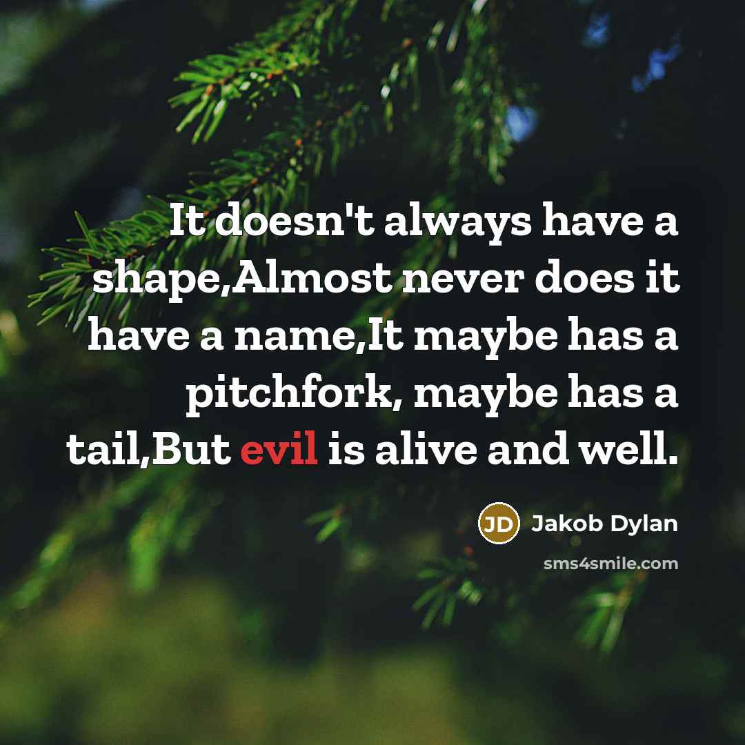 “It doesn't always have a shape,Almost never does it have a name,It maybe has a pitchfork, maybe has a tail,But evil is alive and well.” quote by Jakob Dylan