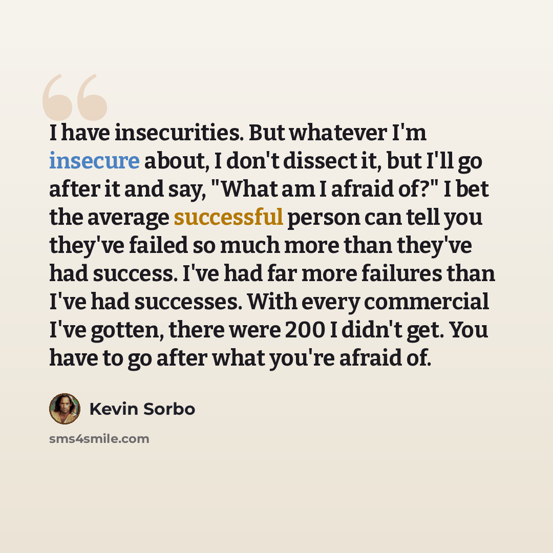 “I have insecurities. But whatever I'm insecure about, I don't dissect it, but I'll go after it and say, "What am I afraid of?" I bet the average successful person can tell you they've failed so much more than they've had success. I've had far more failures than I've had successes. With every…” quote by Kevin Sorbo