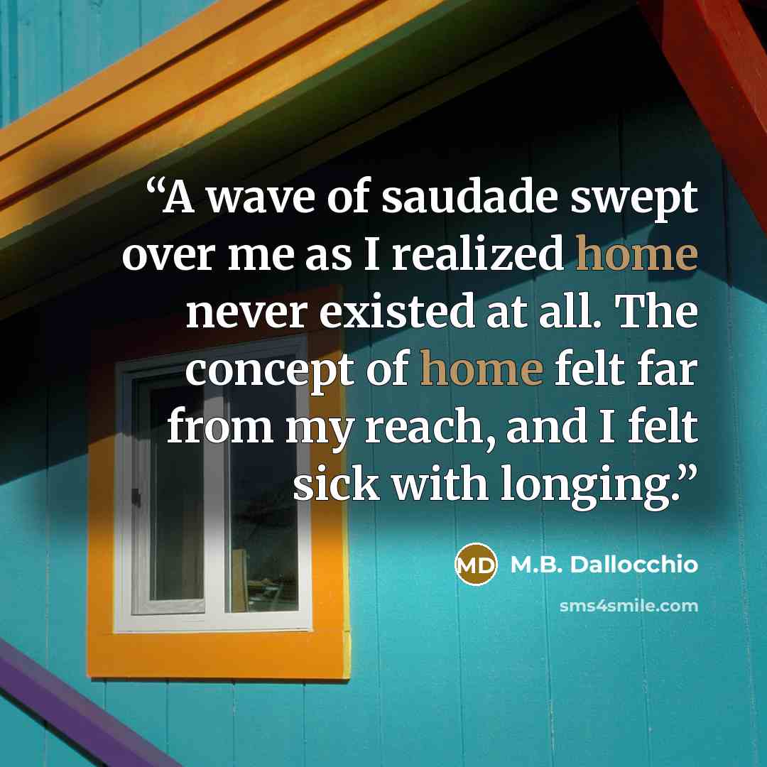 “A wave of saudade swept over me as I realized home never existed at all. The concept of home felt far from my reach, and I felt sick with longing.” quote by M.B. Dallocchio
