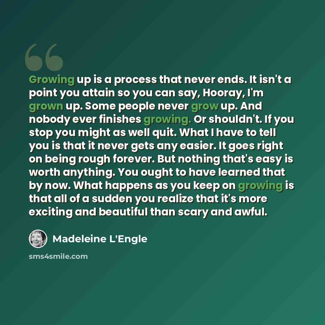 “Growing up is a process that never ends. It isn't a point you attain so you can say, Hooray, I'm grown up. Some people never grow up. And nobody ever finishes growing. Or shouldn't. If you stop you might as well quit. What I have to tell you is that it never gets any easier. It goes right on being…” quote by Madeleine L'Engle