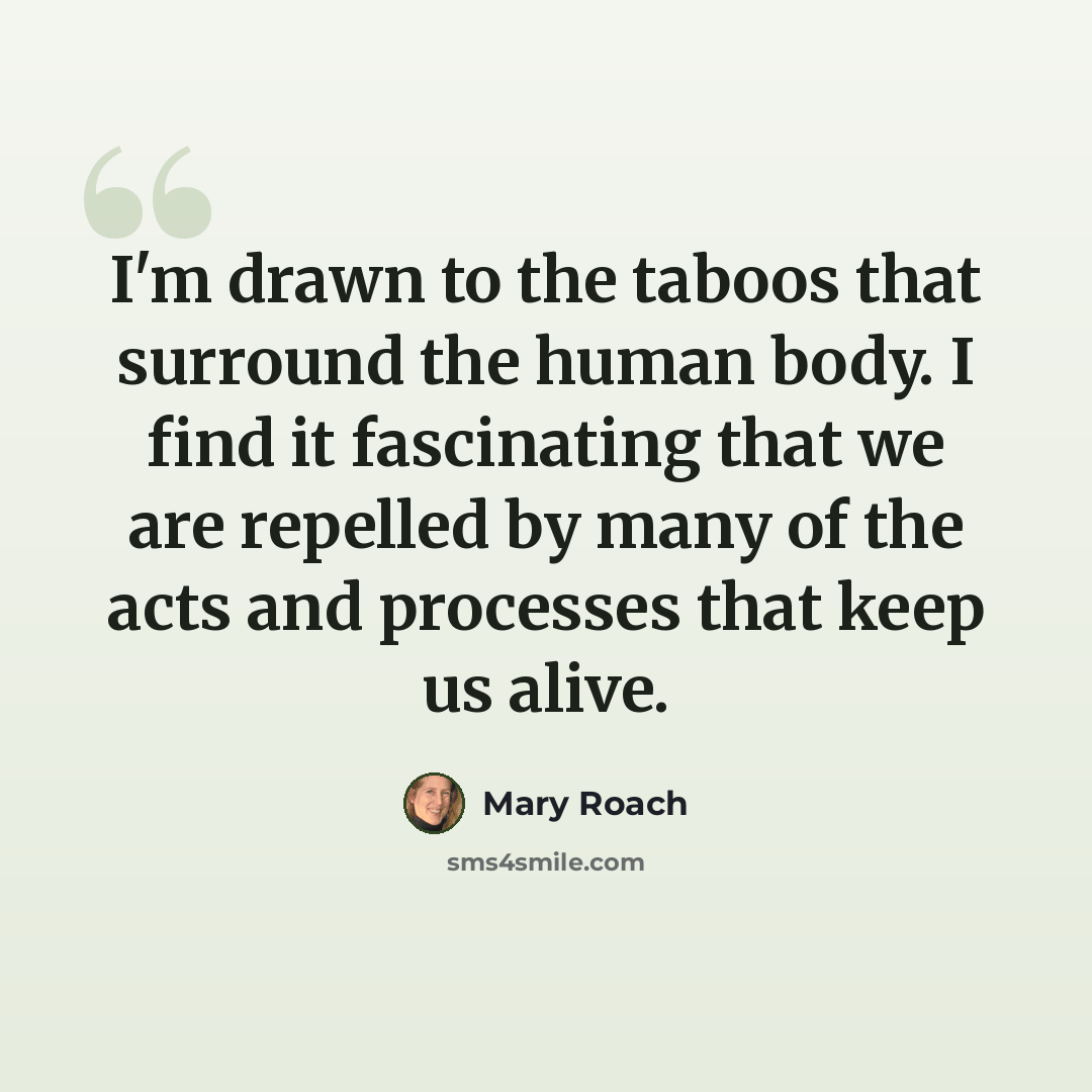 “I'm drawn to the taboos that surround the human body. I find it fascinating that we are repelled by many of the acts and processes that keep us alive.” quote by Mary Roach