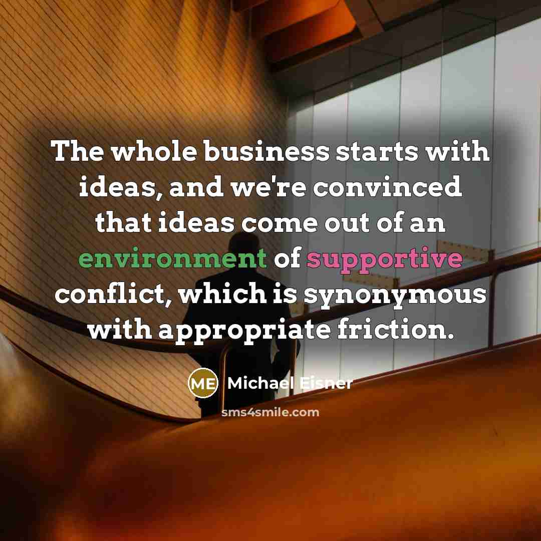 “The whole business starts with ideas, and we're convinced that ideas come out of an environment of supportive conflict, which is synonymous with appropriate friction.” quote by Michael Eisner