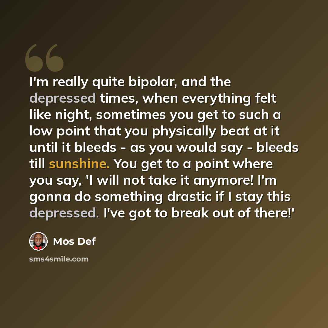 “I'm really quite bipolar, and the depressed times, when everything felt like night, sometimes you get to such a low point that you physically beat at it until it bleeds - as you would say - bleeds till sunshine. You get to a point where you say, 'I will not take it anymore! I'm gonna do something…” quote by Mos Def