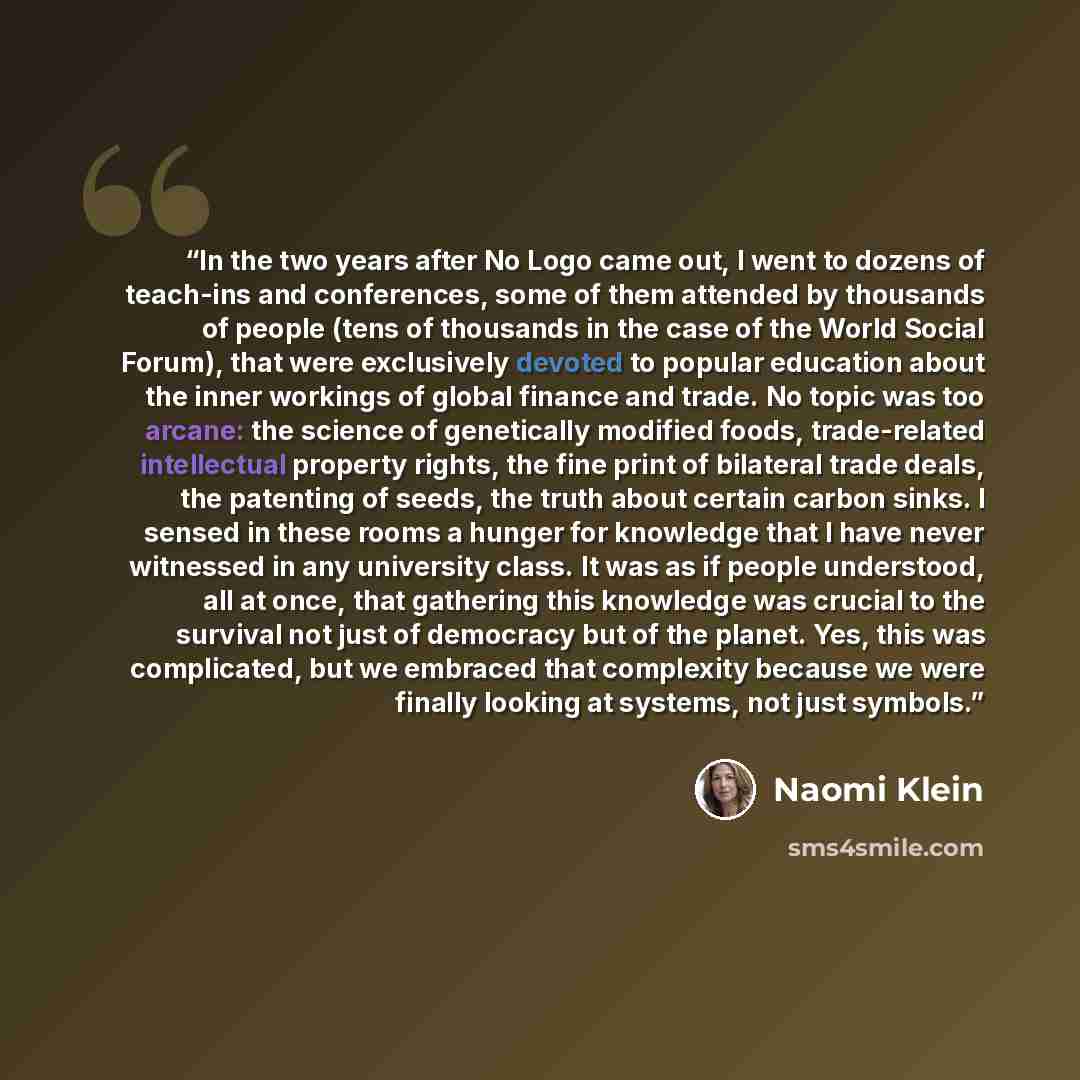 “In the two years after No Logo came out, I went to dozens of teach-ins and conferences, some of them attended by thousands of people (tens of thousands in the case of the World Social Forum), that were exclusively devoted to popular education about the inner workings of global finance and trade…” quote by Naomi Klein