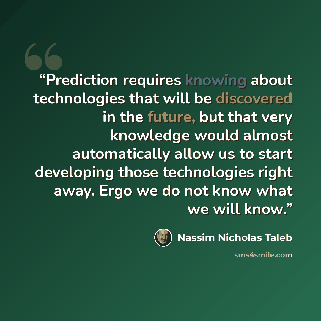 “Prediction requires knowing about technologies that will be discovered in the future, but that very knowledge would almost automatically allow us to start developing those technologies right away. Ergo we do not know what we will know.” quote by Nassim Nicholas Taleb