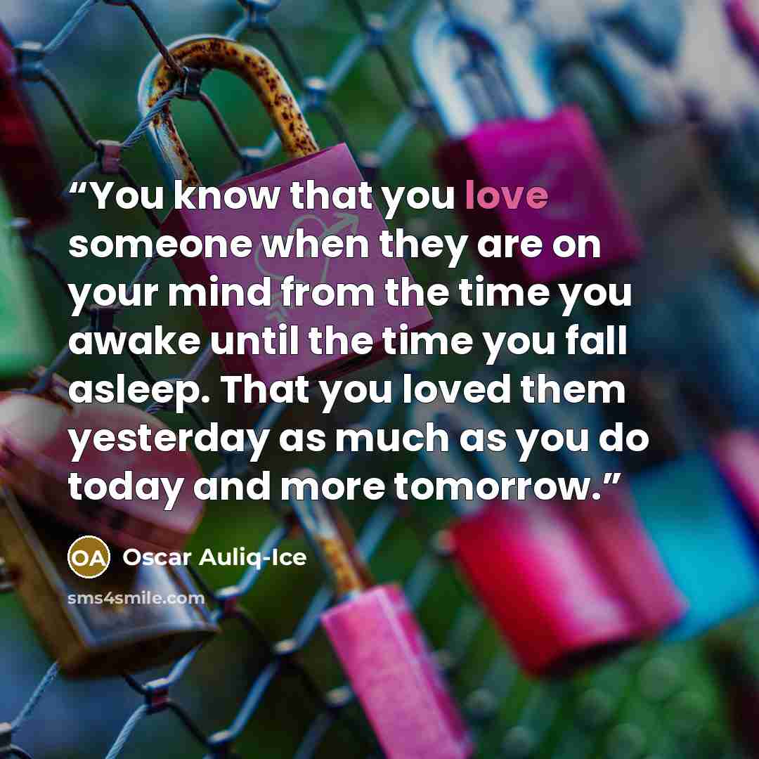 “You know that you love someone when they are on your mind from the time you awake until the time you fall asleep. That you loved them yesterday as much as you do today and more tomorrow.” quote by Oscar Auliq-Ice