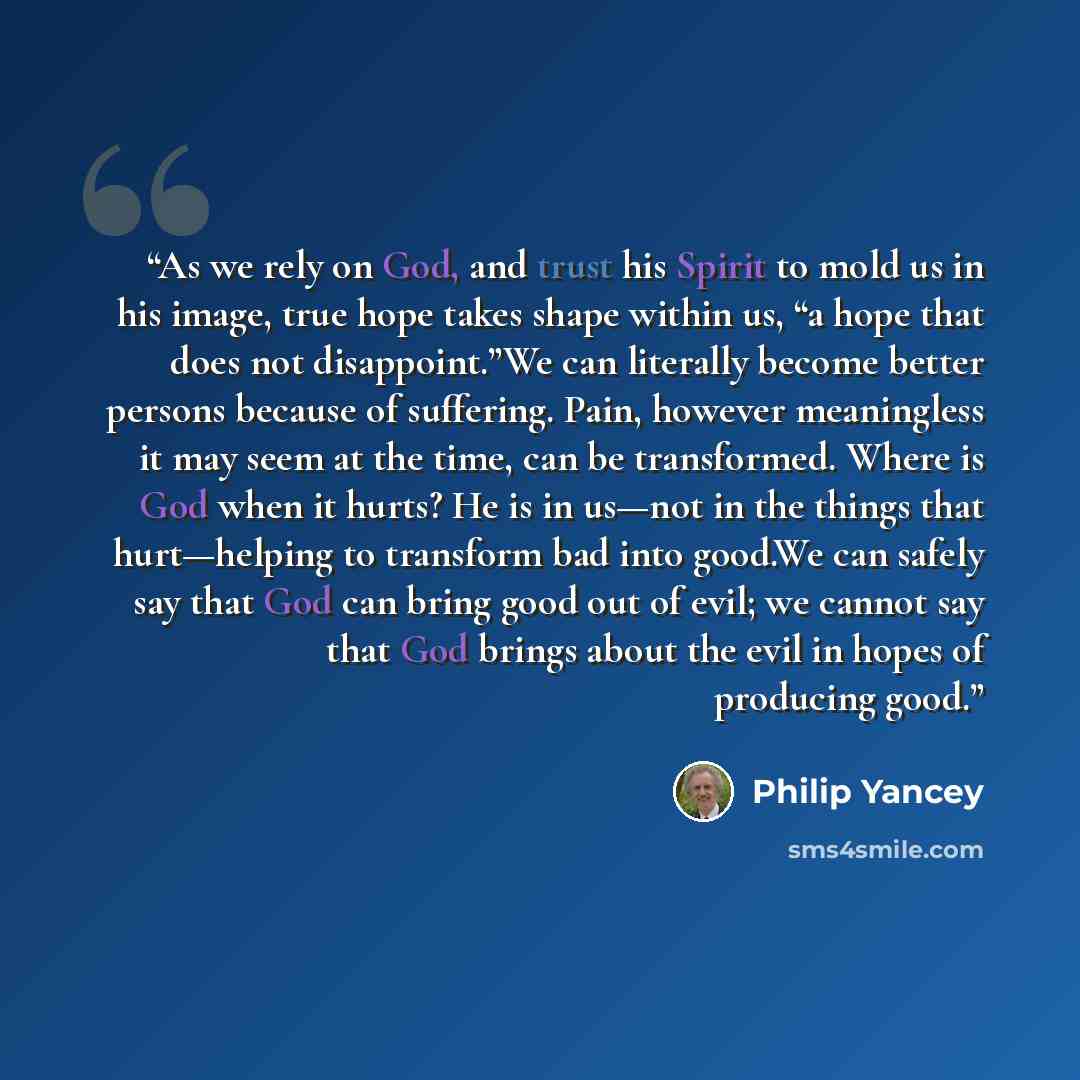 “As we rely on God, and trust his Spirit to mold us in his image, true hope takes shape within us, “a hope that does not disappoint.”We can literally become better persons because of suffering. Pain, however meaningless it may seem at the time, can be transformed. Where is God when it hurts? He is…” quote by Philip Yancey