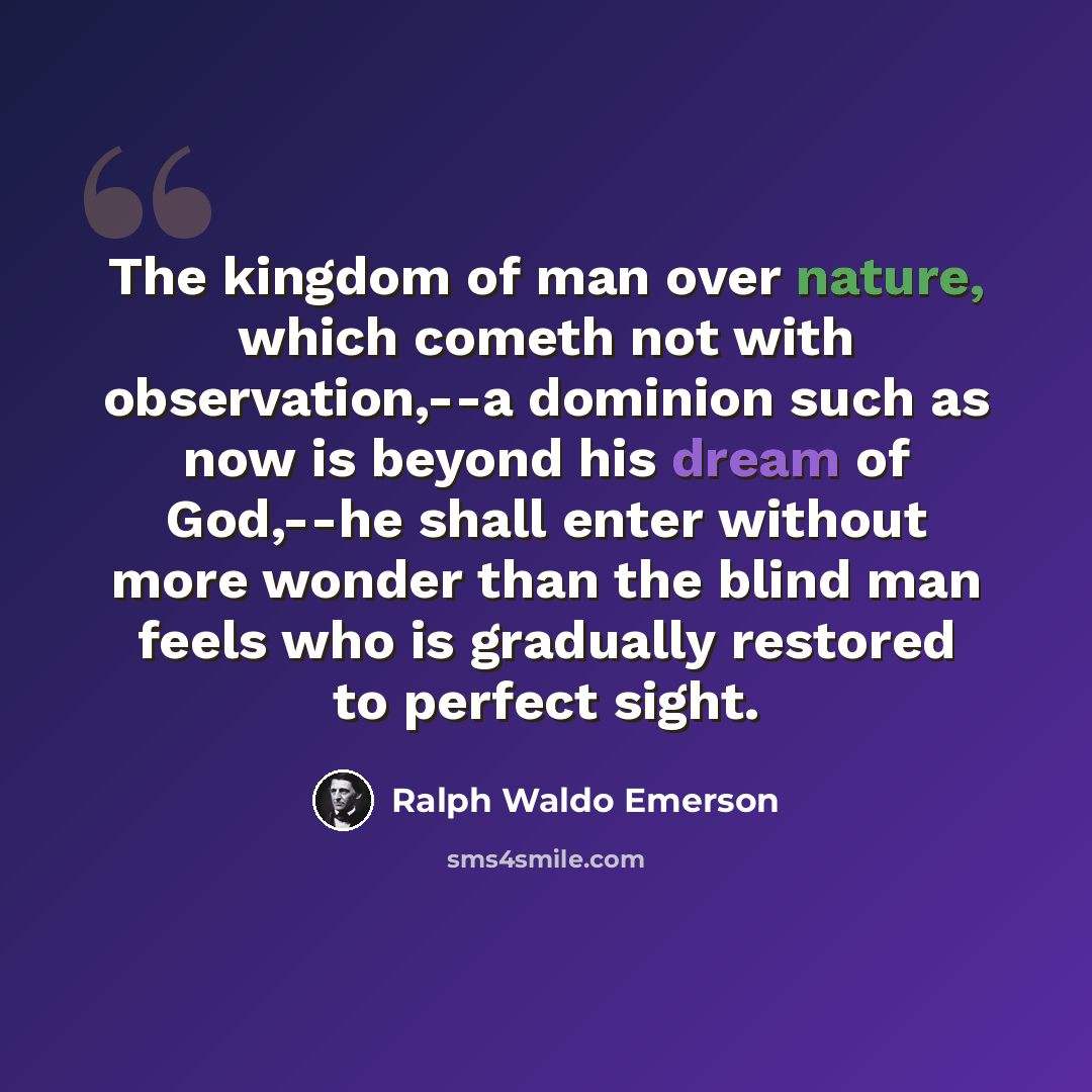 “The kingdom of man over nature, which cometh not with observation,--a dominion such as now is beyond his dream of God,--he shall enter without more wonder than the blind man feels who is gradually restored to perfect sight.” quote by Ralph Waldo Emerson