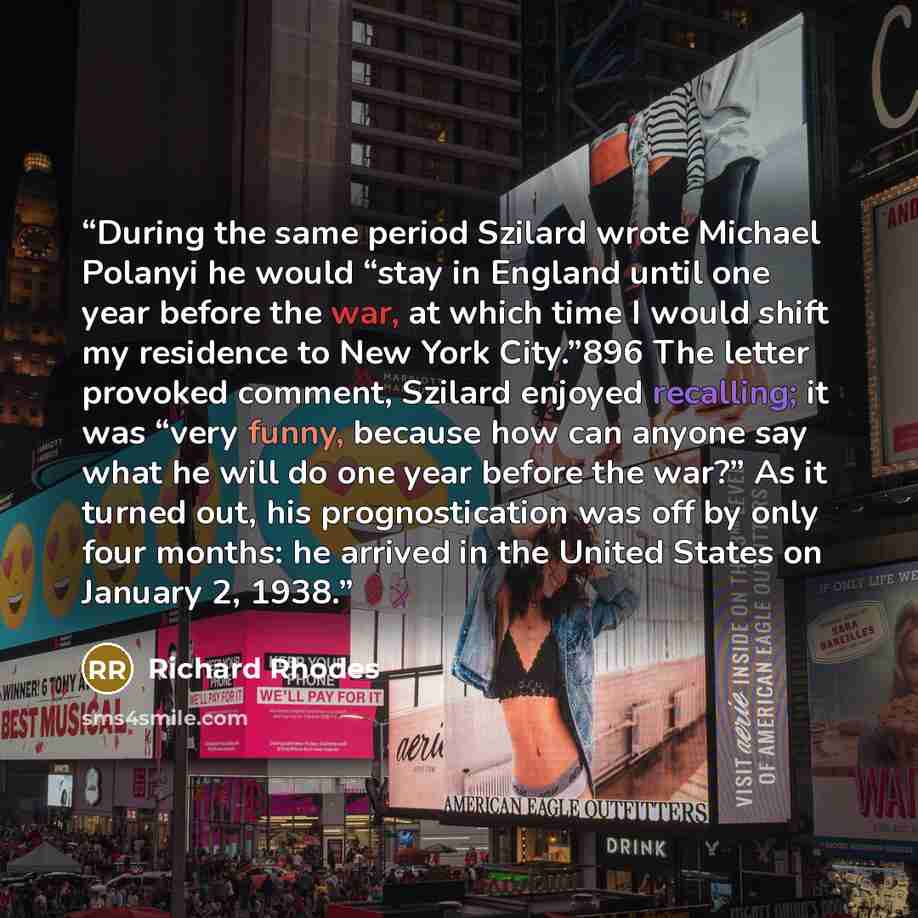 “During the same period Szilard wrote Michael Polanyi he would “stay in England until one year before the war, at which time I would shift my residence to New York City.”896 The letter provoked comment, Szilard enjoyed recalling; it was “very funny, because how can anyone say what he will do one…” quote by Richard Rhodes
