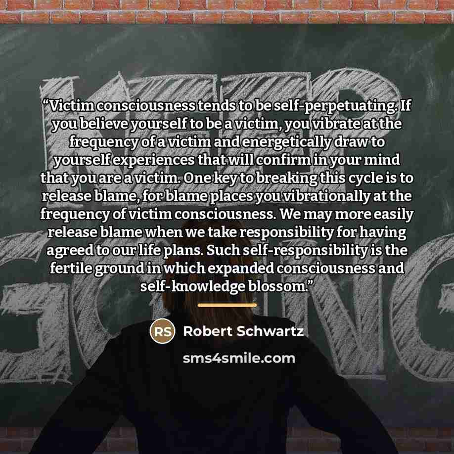 “Victim consciousness tends to be self-perpetuating. If you believe yourself to be a victim, you vibrate at the frequency of a victim and energetically draw to yourself experiences that will confirm in your mind that you are a victim. One key to breaking this cycle is to release blame, for blame…” quote by Robert Schwartz