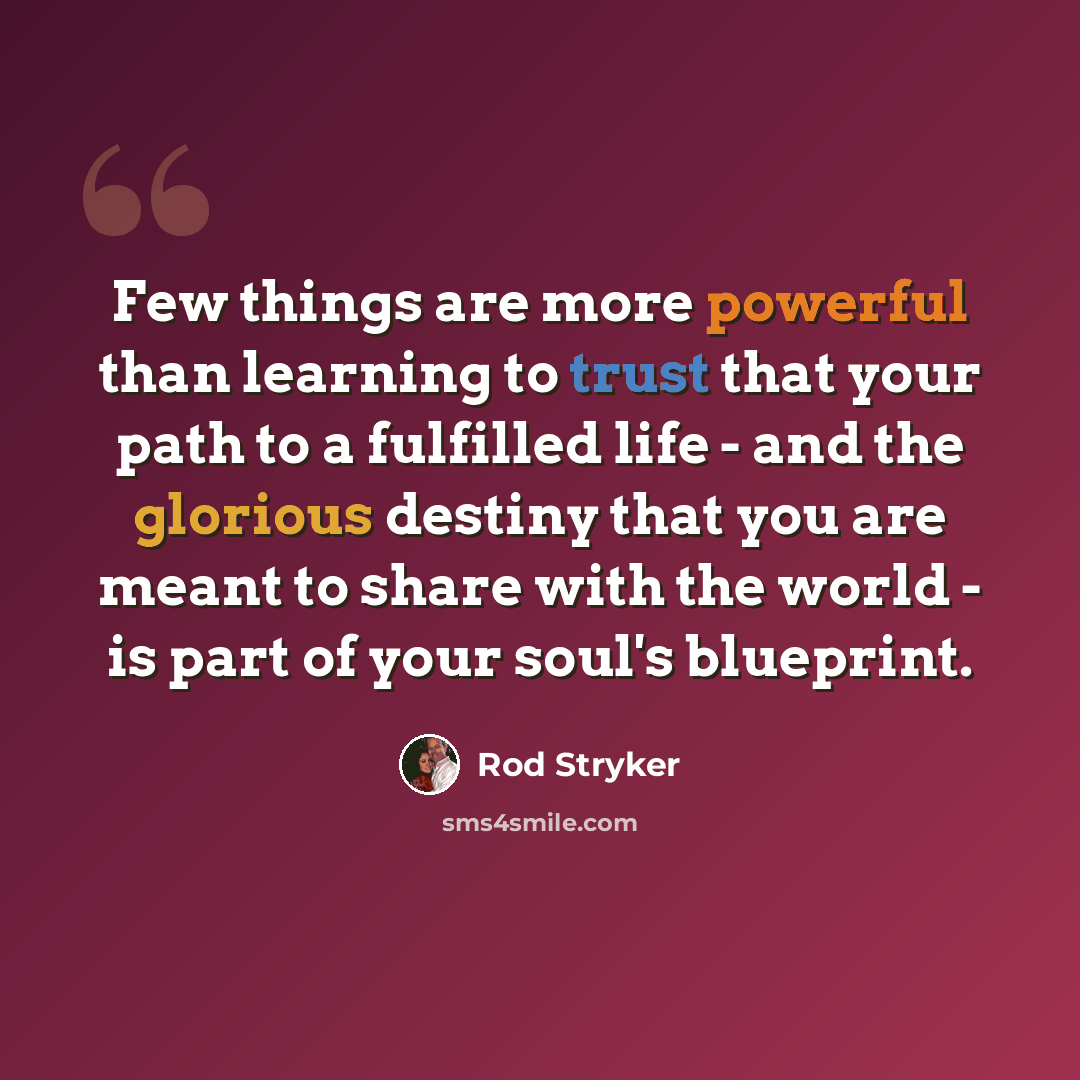 “Few things are more powerful than learning to trust that your path to a fulfilled life - and the glorious destiny that you are meant to share with the world - is part of your soul's blueprint.” quote by Rod Stryker