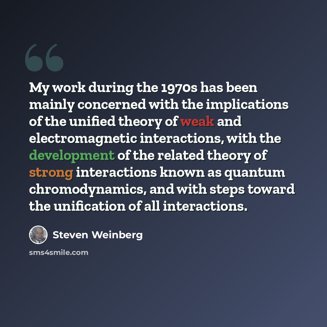 “My work during the 1970s has been mainly concerned with the implications of the unified theory of weak and electromagnetic interactions, with the development of the related theory of strong interactions known as quantum chromodynamics, and with steps toward the unification of all interactions.” quote by Steven Weinberg