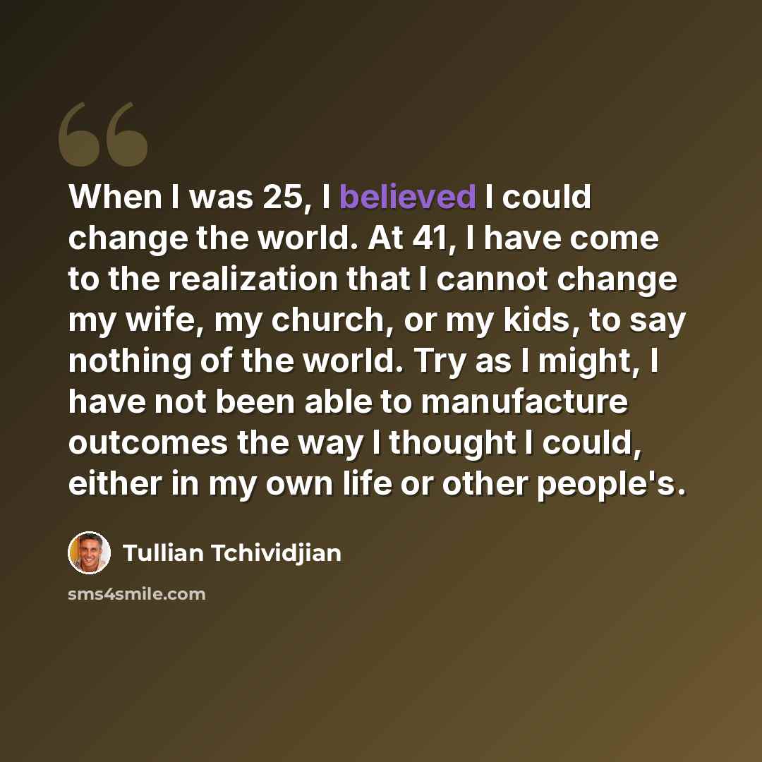 “When I was 25, I believed I could change the world. At 41, I have come to the realization that I cannot change my wife, my church, or my kids, to say nothing of the world. Try as I might, I have not been able to manufacture outcomes the way I thought I could, either in my own life or other people's.” quote by Tullian Tchividjian