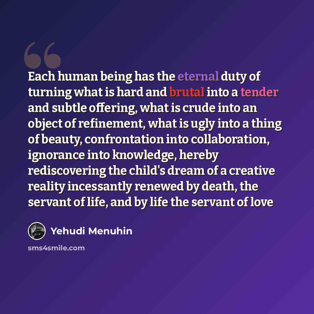 “Each human being has the eternal duty of turning what is hard and brutal into a tender and subtle offering, what is crude into an object of refinement, what is ugly into a thing of beauty, confrontation into collaboration, ignorance into knowledge, hereby rediscovering the child's dream of a…” quote by Yehudi Menuhin