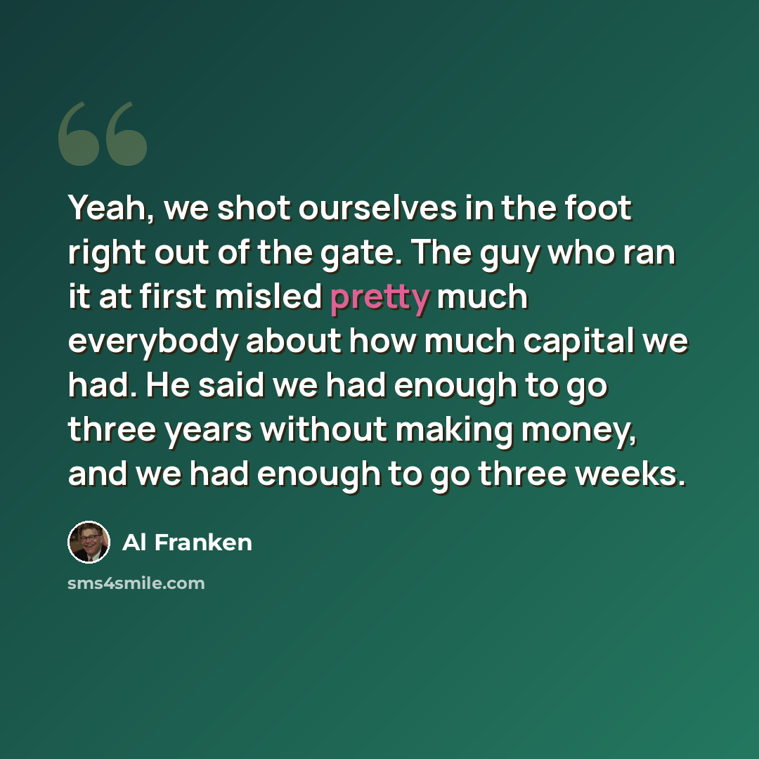 “Yeah, we shot ourselves in the foot right out of the gate. The guy who ran it at first misled pretty much everybody about how much capital we had. He said we had enough to go three years without making money, and we had enough to go three weeks.” quote by Al Franken