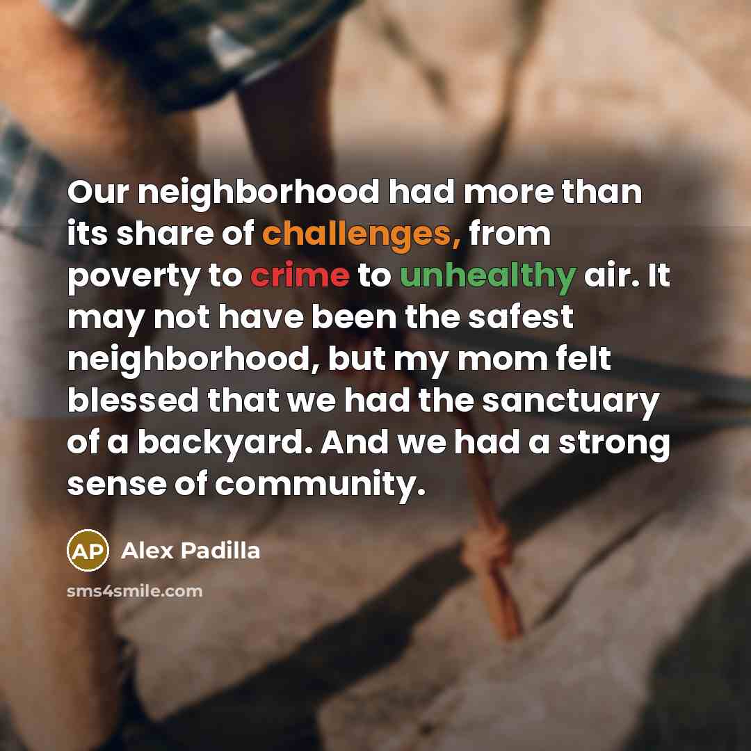 “Our neighborhood had more than its share of challenges, from poverty to crime to unhealthy air. It may not have been the safest neighborhood, but my mom felt blessed that we had the sanctuary of a backyard. And we had a strong sense of community.” quote by Alex Padilla