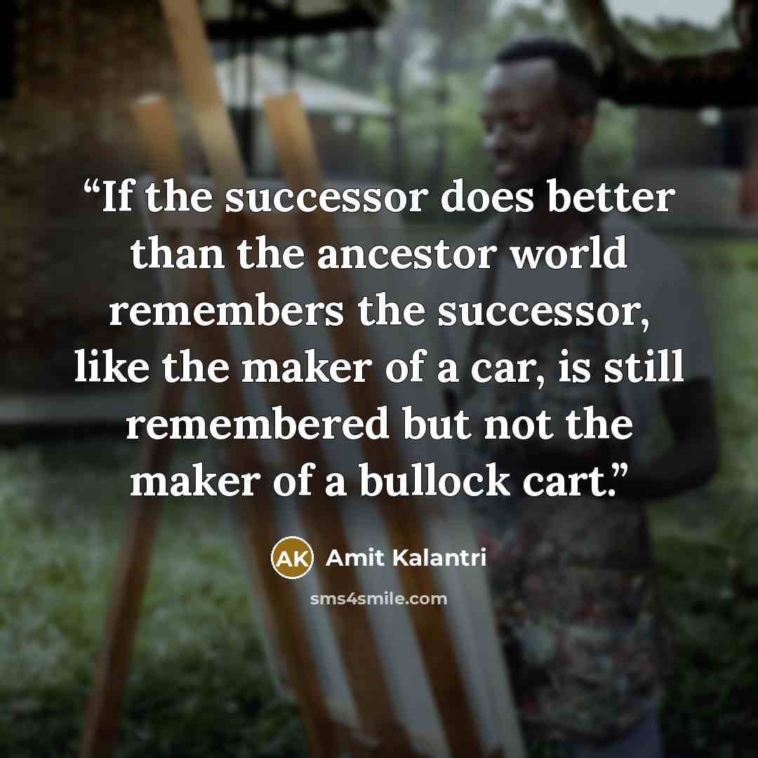 “If the successor does better than the ancestor world remembers the successor, like the maker of a car, is still remembered but not the maker of a bullock cart.” quote by Amit Kalantri
