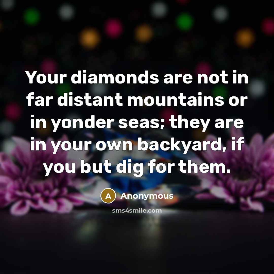 “Your diamonds are not in far distant mountains or in yonder seas; they are in your own backyard, if you but dig for them.” quote by Anonymous