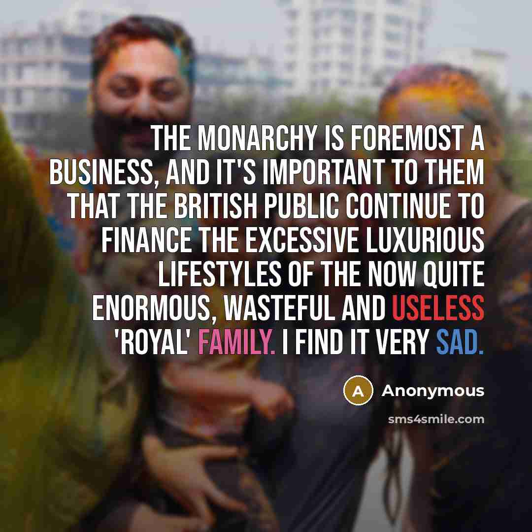 “The monarchy is foremost a business, and it's important to them that the British public continue to finance the excessive luxurious lifestyles of the now quite enormous, wasteful and useless 'royal' family. I find it very sad.” quote by Anonymous