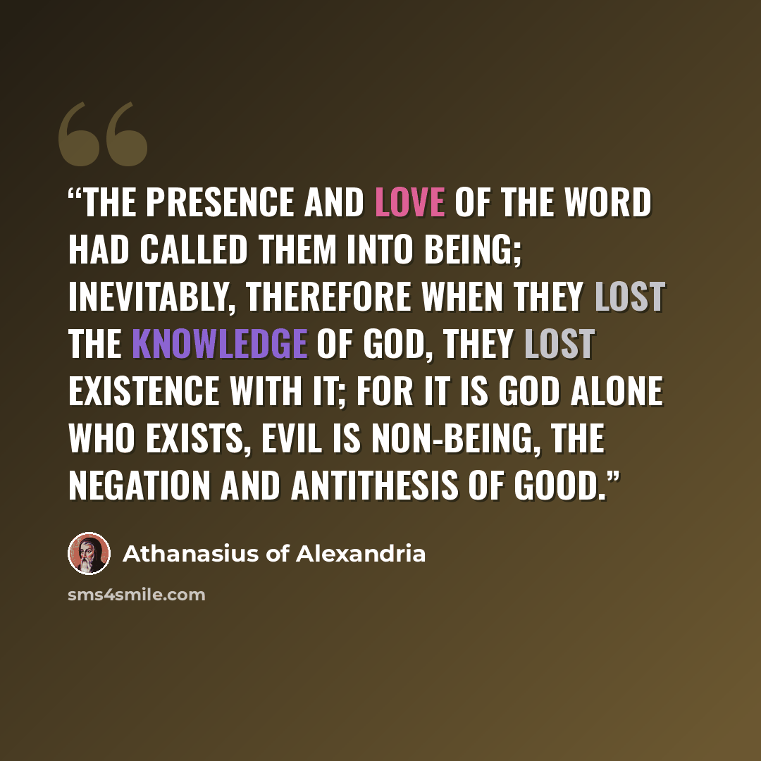 “The presence and love of the Word had called them into being; inevitably, therefore when they lost the knowledge of God, they lost existence with it; for it is God alone Who exists, evil is non-being, the negation and antithesis of good.” quote by Athanasius of Alexandria