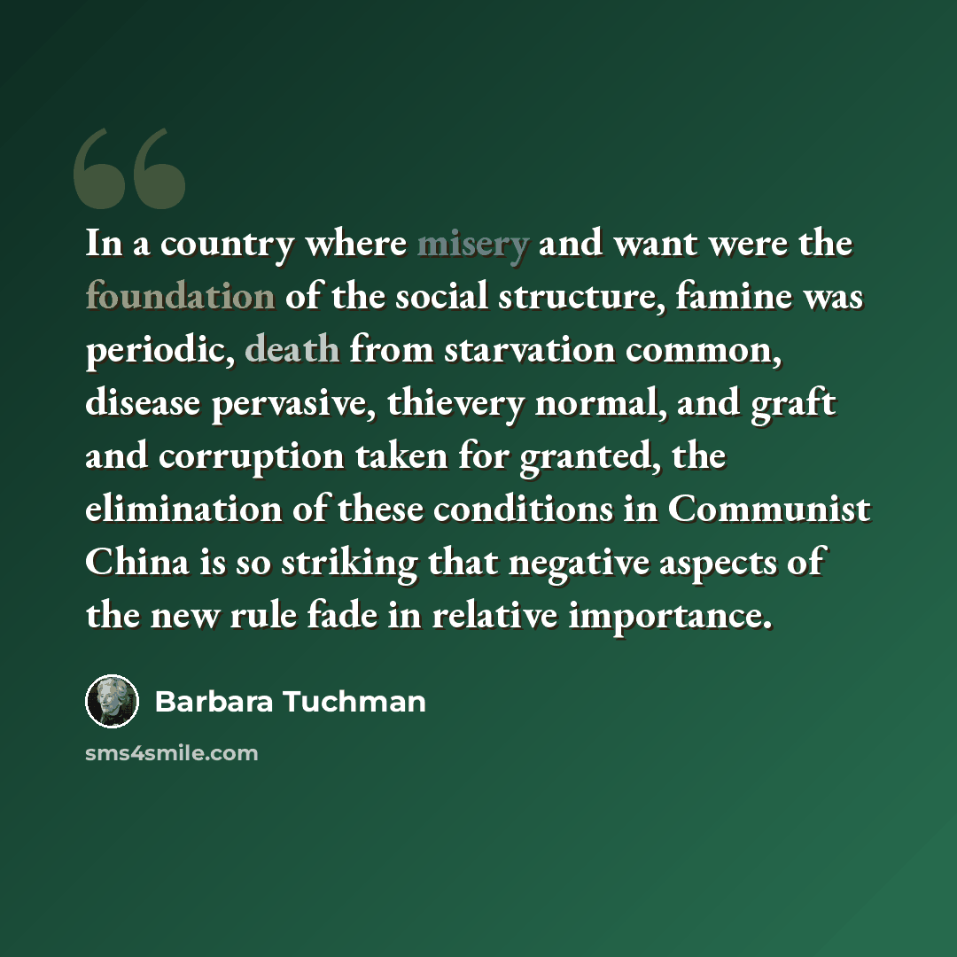 “In a country where misery and want were the foundation of the social structure, famine was periodic, death from starvation common, disease pervasive, thievery normal, and graft and corruption taken for granted, the elimination of these conditions in Communist China is so striking that negative…” quote by Barbara Tuchman