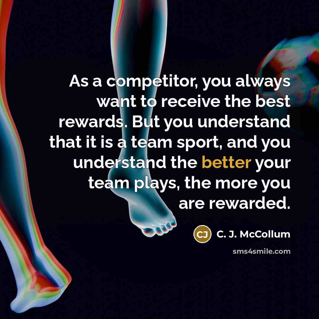 “As a competitor, you always want to receive the best rewards. But you understand that it is a team sport, and you understand the better your team plays, the more you are rewarded.” quote by C. J. McCollum