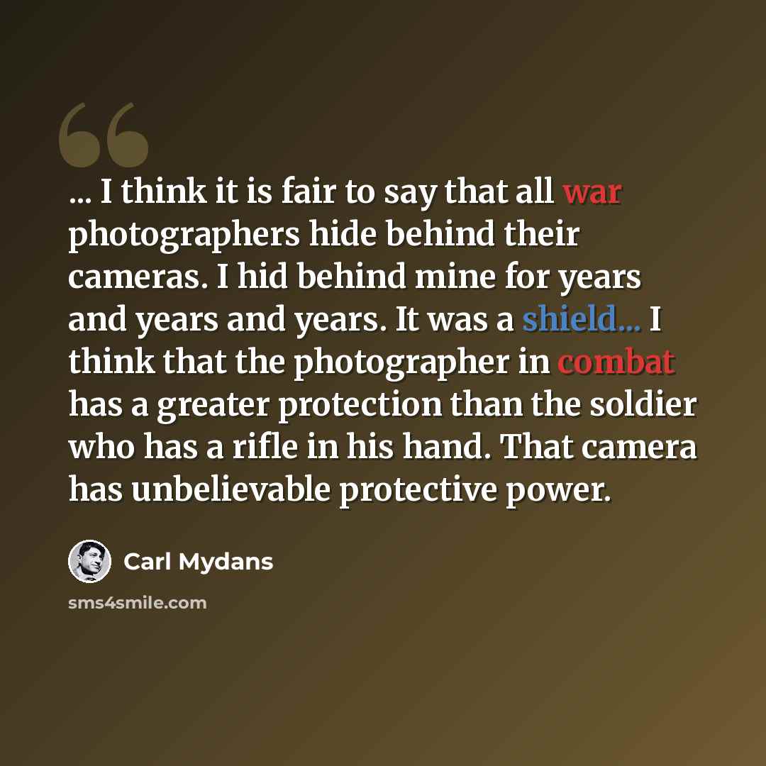 “... I think it is fair to say that all war photographers hide behind their cameras. I hid behind mine for years and years and years. It was a shield... I think that the photographer in combat has a greater protection than the soldier who has a rifle in his hand. That camera has unbelievable…” quote by Carl Mydans