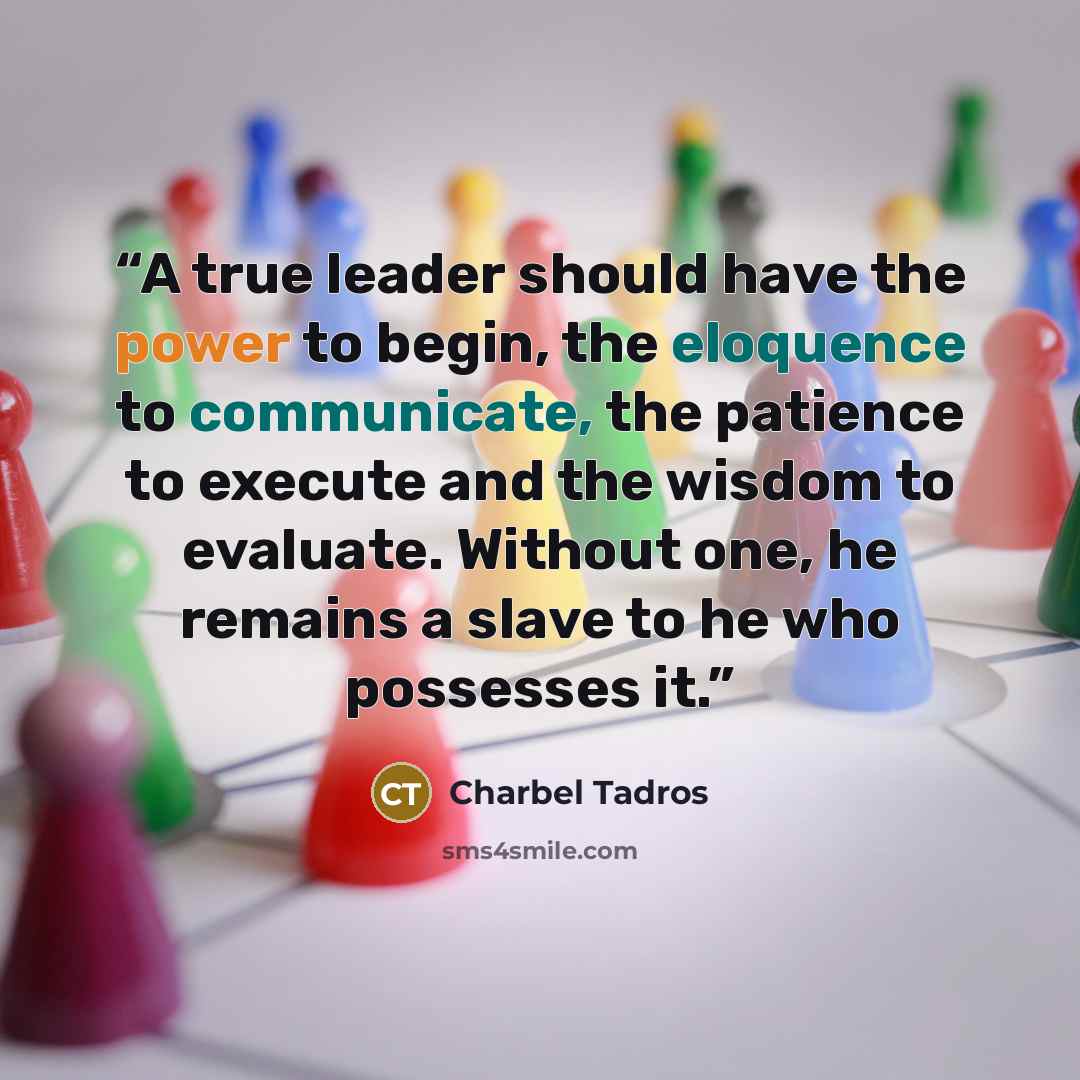 “A true leader should have the power to begin, the eloquence to communicate, the patience to execute and the wisdom to evaluate. Without one, he remains a slave to he who possesses it.” quote by Charbel Tadros